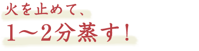 火を止めて、1〜2分蒸す！